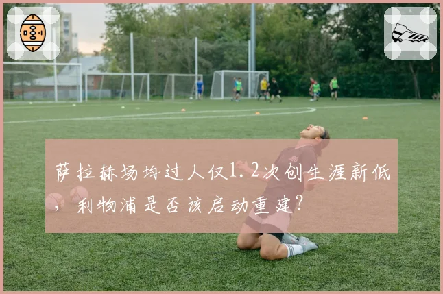 萨拉赫场均过人仅1.2次创生涯新低,利物浦是否该启动重建?