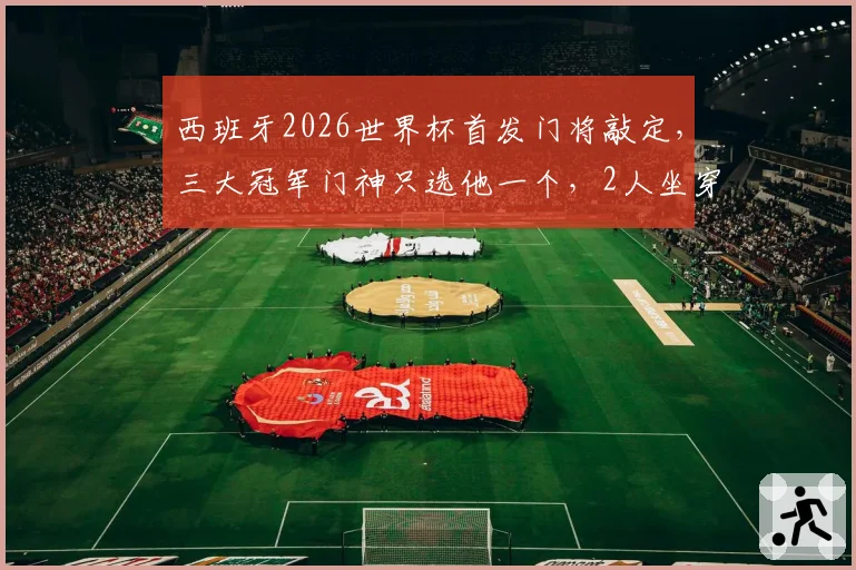 西班牙2026世界杯首发门将敲定,三大冠军门神只选他一个,2人坐穿板凳