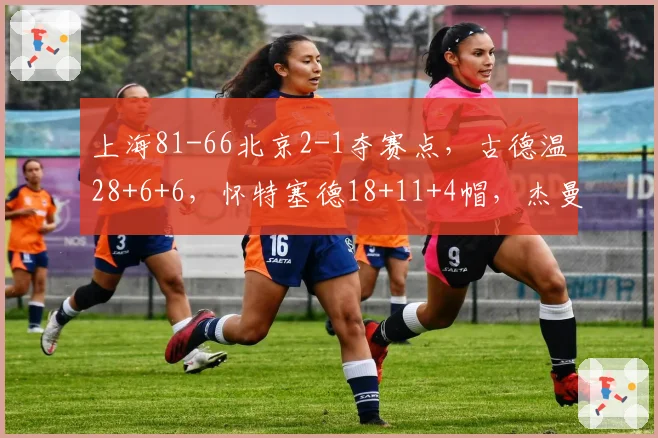 上海81-66北京2-1夺赛点,古德温28+6+6,怀特塞德18+11+4帽,杰曼22分
