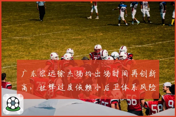广东宏远徐杰场均出场时间再创新高,杜锋过度依赖小后卫体系风险几何?