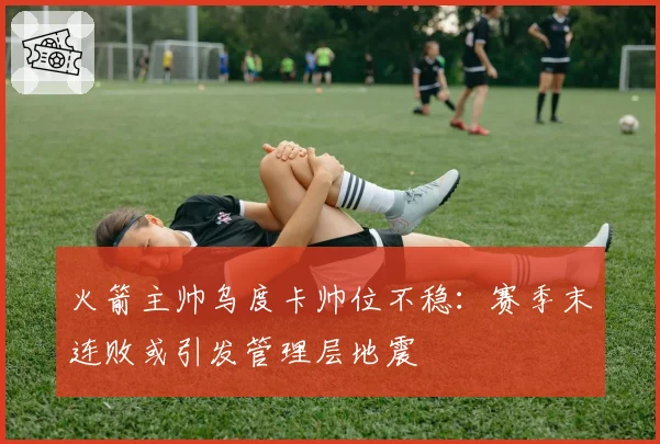 火箭主帅乌度卡帅位不稳:赛季末连败或引发管理层地震