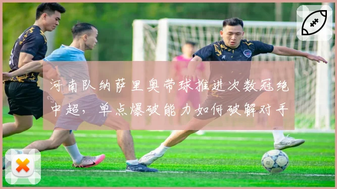河南队纳萨里奥带球推进次数冠绝中超,单点爆破能力如何破解对手联防?