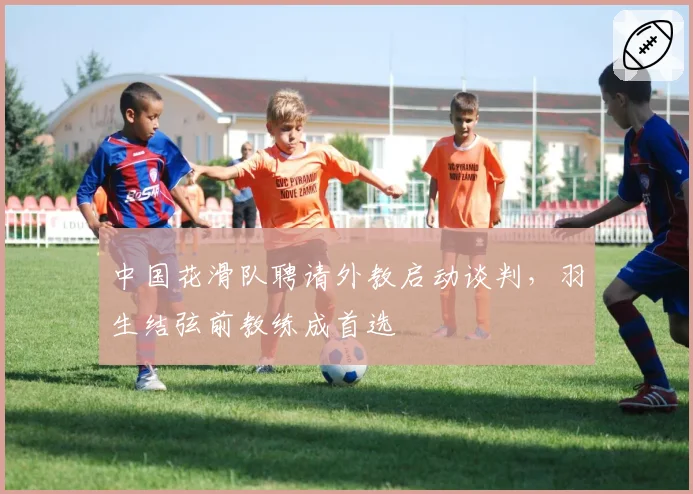 中国花滑队聘请外教启动谈判,羽生结弦前教练成首选