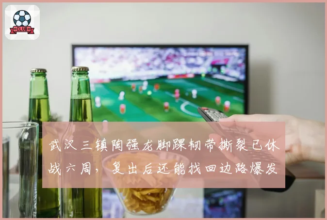 武汉三镇陶强龙脚踝韧带撕裂已休战六周,复出后还能找回边路爆发力吗?