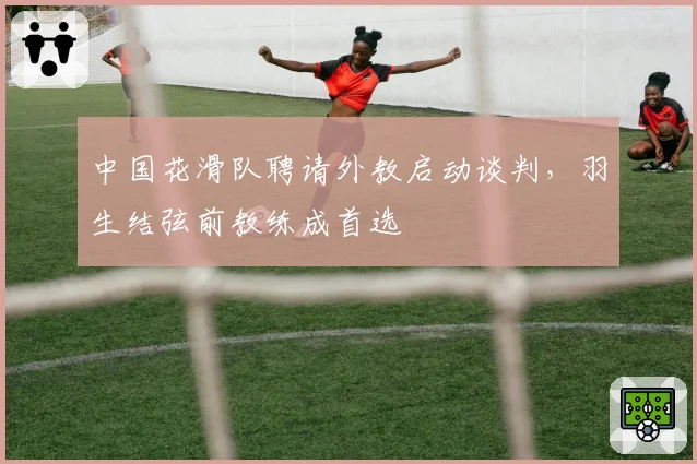 中国花滑队聘请外教启动谈判,羽生结弦前教练成首选
