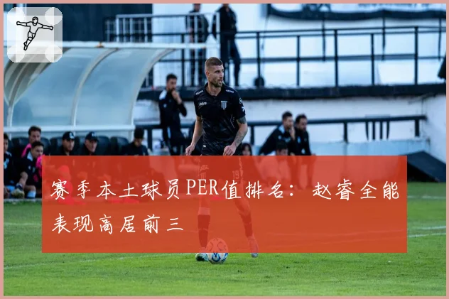 赛季本土球员PER值排名：赵睿全能表现高居前三