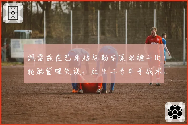 佩雷兹在巴库站与勒克莱尔缠斗时轮胎管理失误,红牛二号车手战术选择受限?