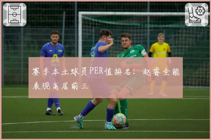 赛季本土球员PER值排名：赵睿全能表现高居前三