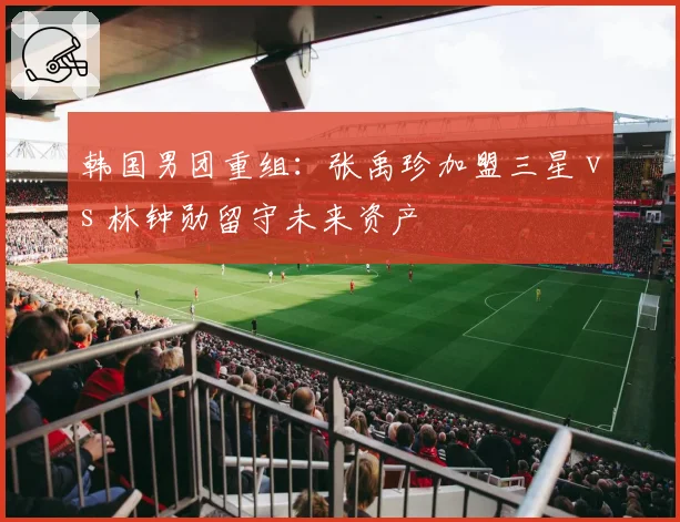 韩国男团重组:张禹珍加盟三星 vs 林钟勋留守未来资产