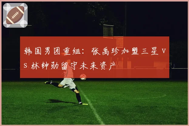 韩国男团重组:张禹珍加盟三星 vs 林钟勋留守未来资产