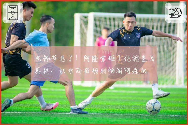 老佛爷急了!阿隆索砸 1 亿挖皇马真核,切尔西截胡利物浦阿森纳