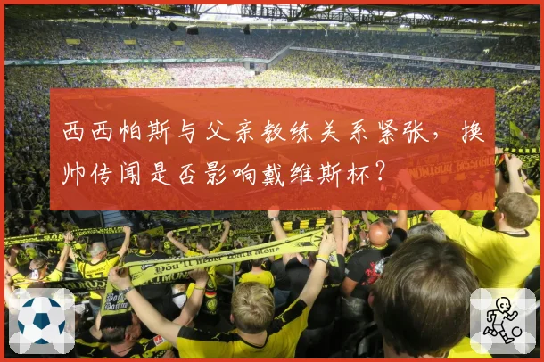 西西帕斯与父亲教练关系紧张,换帅传闻是否影响戴维斯杯?