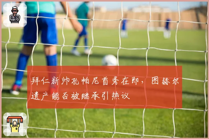 拜仁新帅孔帕尼首秀在即，图赫尔遗产能否被继承引热议